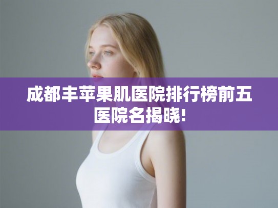 成都丰苹果肌医院排行榜前五医院名揭晓!