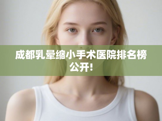 成都乳晕缩小手术医院排名榜公开!