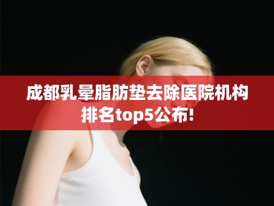 成都乳晕脂肪垫去除医院机构排名top5公布!