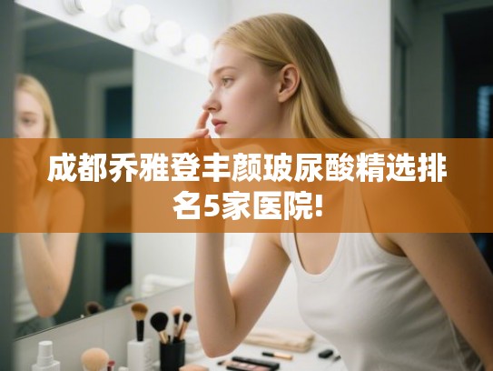 成都乔雅登丰颜玻尿酸精选排名5家医院!
