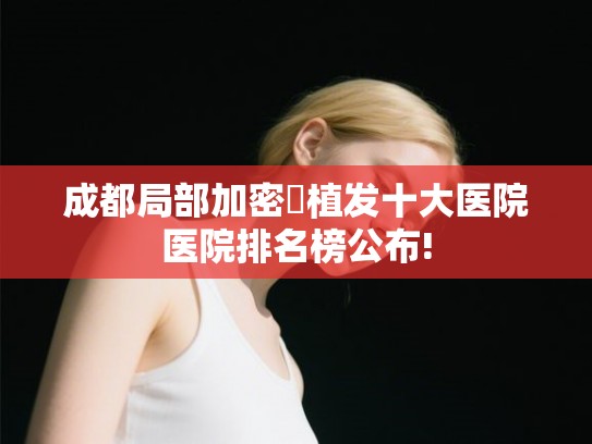 成都局部加密‌植发十大医院医院排名榜公布!