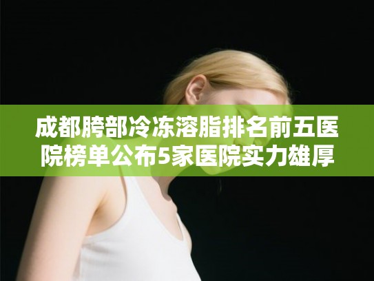 成都胯部冷冻溶脂排名前五医院榜单公布5家医院实力雄厚!