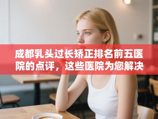 成都乳头过长矫正排名前五医院的点评，这些医院为您解决发量焦虑!