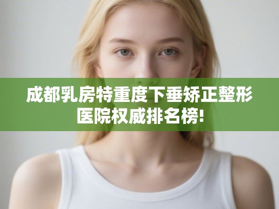 成都乳房特重度下垂矫正整形医院权威排名榜!