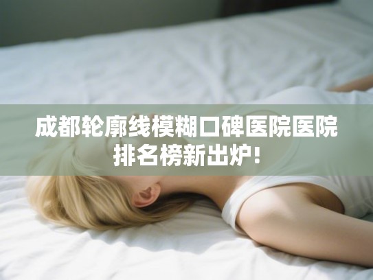 成都轮廓线模糊口碑医院医院排名榜新出炉!