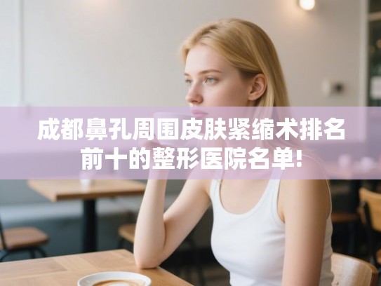 成都鼻孔周围皮肤紧缩术排名前十的整形医院名单!