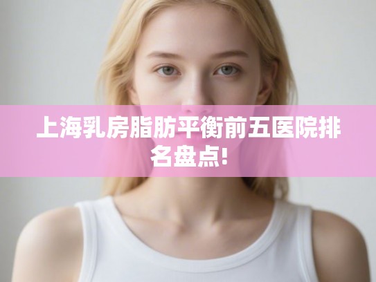 上海乳房脂肪平衡前五医院排名盘点!