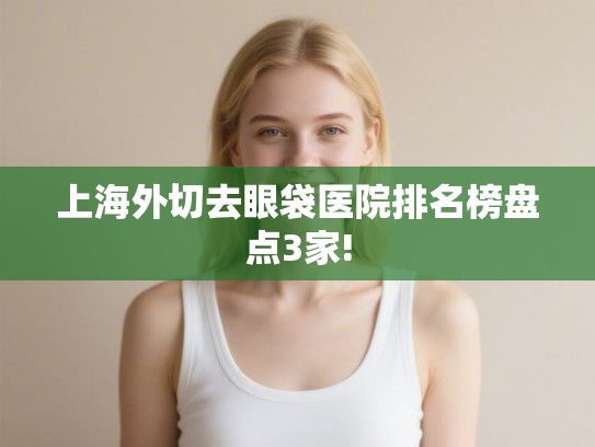 上海外切去眼袋医院排名榜盘点3家! 上海外切去眼袋医院排名榜盘点3家!