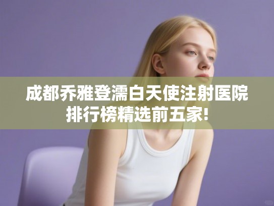 成都乔雅登濡白天使注射医院排行榜精选前五家!