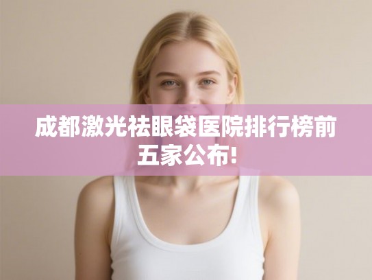 成都激光祛眼袋医院排行榜前五家公布!