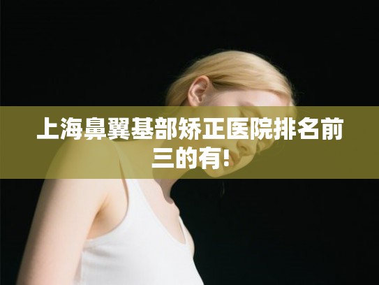 上海鼻翼基部矫正医院排名前三的有! 上海鼻翼基部矫正医院排名前三的有!