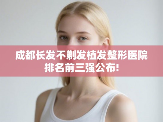 成都长发不剃发植发整形医院排名前三强公布!