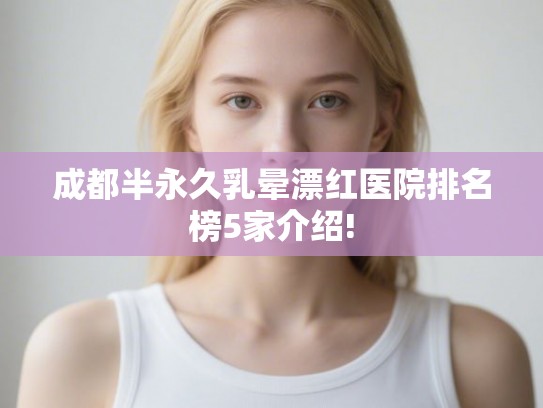 成都半永久乳晕漂红医院排名榜5家介绍!