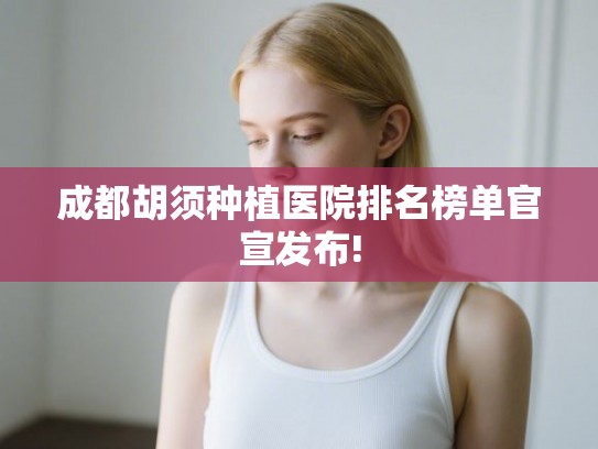 成都胡须种植医院排名榜单官宣发布!