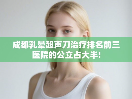 成都乳晕超声刀治疗排名前三医院的公立占大半! 成都乳晕超声刀治疗排名前三医院的公立占大半!