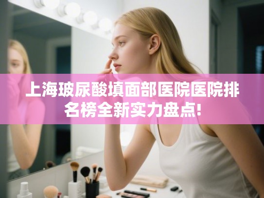 上海玻尿酸填面部医院医院排名榜全新实力盘点! 上海玻尿酸填面部医院医院排名榜全新实力盘点!