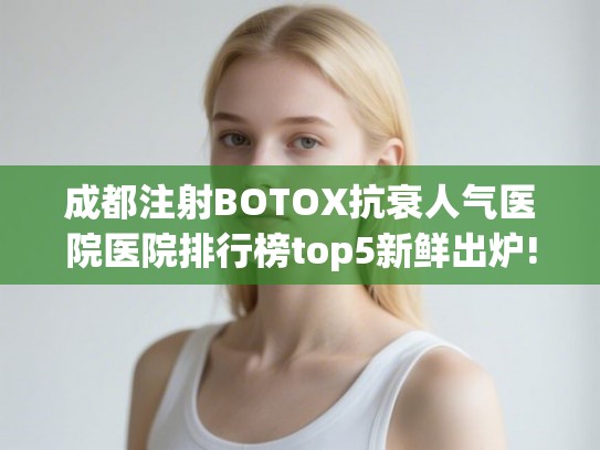 成都注射BOTOX抗衰人气医院医院排行榜top5新鲜出炉!