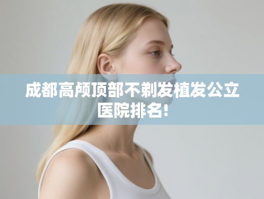 成都高颅顶部不剃发植发公立医院排名! 成都高颅顶部不剃发植发公立医院排名!