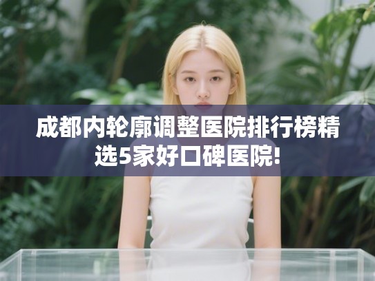 成都内轮廓调整医院排行榜精选5家好口碑医院! 成都内轮廓调整医院排行榜精选5家好口碑医院!