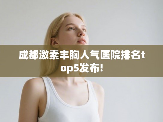 成都激素丰胸人气医院排名top5发布! 成都激素丰胸人气医院排名top5发布!