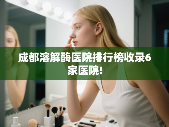 成都溶解酶医院排行榜收录6家医院! 成都溶解酶医院排行榜收录6家医院!