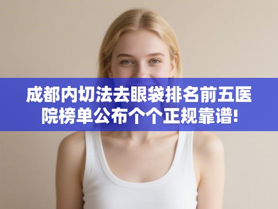 成都内切法去眼袋排名前五医院榜单公布个个正规靠谱! 成都内切法去眼袋排名前五医院榜单公布个个正规靠谱!