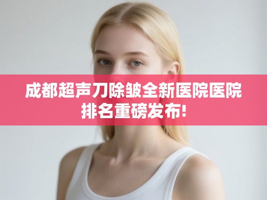 成都超声刀除皱全新医院医院排名重磅发布! 成都超声刀除皱全新医院医院排名重磅发布!