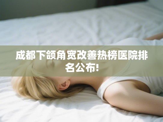 成都下颌角宽改善热榜医院排名公布! 成都下颌角宽改善热榜医院排名公布!