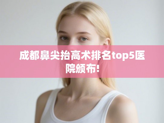 成都鼻尖抬高术排名top5医院颁布! 成都鼻尖抬高术排名top5医院颁布!