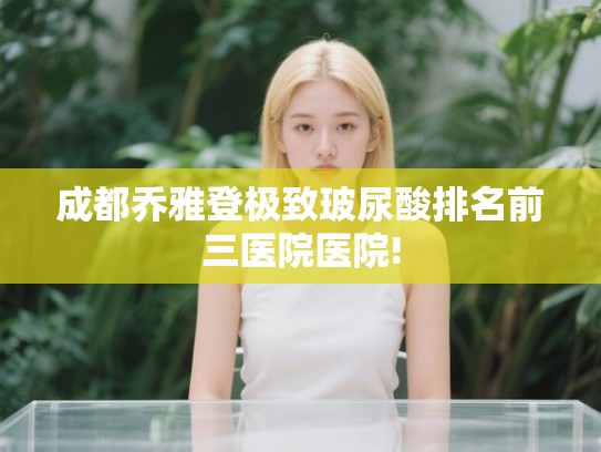 成都乔雅登极致玻尿酸排名前三医院医院!