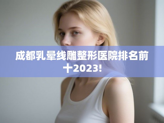 成都乳晕线雕整形医院排名前十2023! 成都乳晕线雕整形医院排名前十2023!