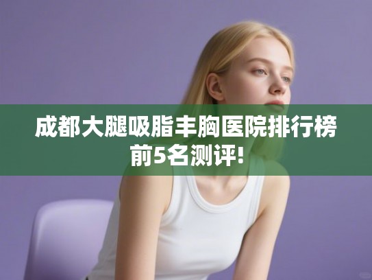 成都大腿吸脂丰胸医院排行榜前5名测评! 成都大腿吸脂丰胸医院排行榜前5名测评!