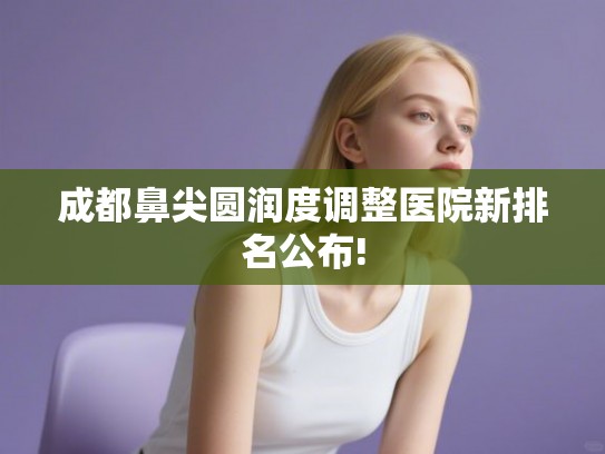 成都鼻尖圆润度调整医院新排名公布! 成都鼻尖圆润度调整医院新排名公布!