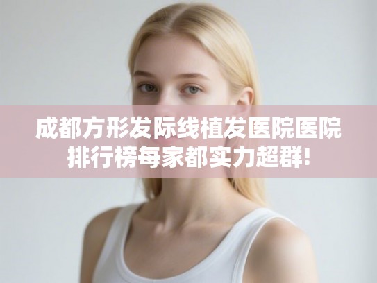 成都方形发际线植发医院医院排行榜每家都实力超群!