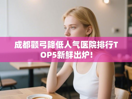 成都颧弓降低人气医院排行TOP5新鲜出炉! 成都颧弓降低人气医院排行TOP5新鲜出炉!