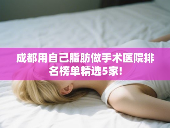 成都用自己脂肪做手术医院排名榜单精选5家! 成都用自己脂肪做手术医院排名榜单精选5家!
