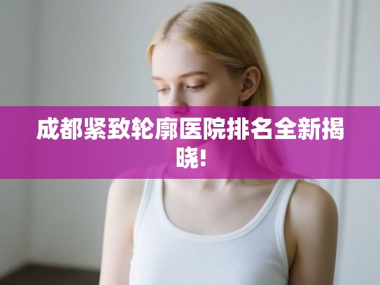 成都紧致轮廓医院排名全新揭晓!