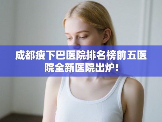 成都瘦下巴医院排名榜前五医院全新医院出炉! 成都瘦下巴医院排名榜前五医院全新医院出炉!