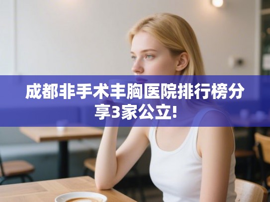 成都非手术丰胸医院排行榜分享3家公立! 成都非手术丰胸医院排行榜分享3家公立!