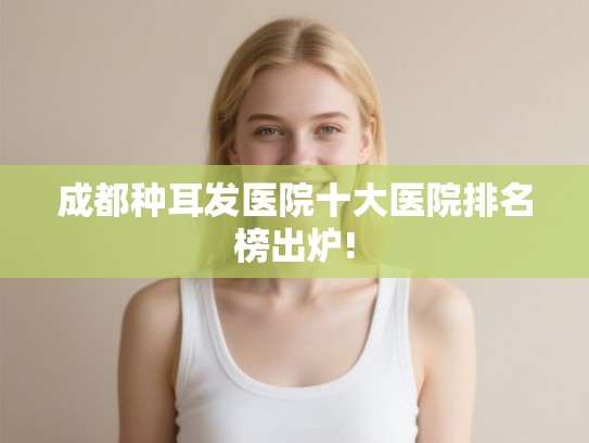 成都种耳发医院十大医院排名榜出炉! 成都种耳发医院十大医院排名榜出炉!
