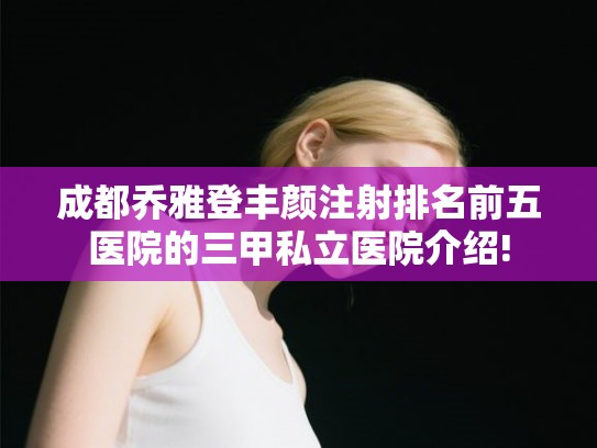 成都乔雅登丰颜注射排名前五医院的三甲私立医院介绍! 成都乔雅登丰颜注射排名前五医院的三甲私立医院介绍!
