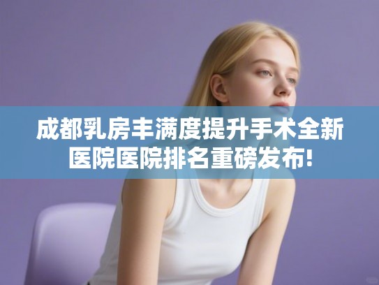 成都乳房丰满度提升手术全新医院医院排名重磅发布!