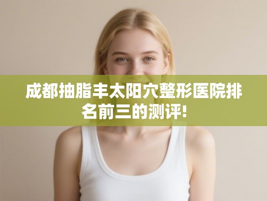 成都抽脂丰太阳穴整形医院排名前三的测评! 成都抽脂丰太阳穴整形医院排名前三的测评!