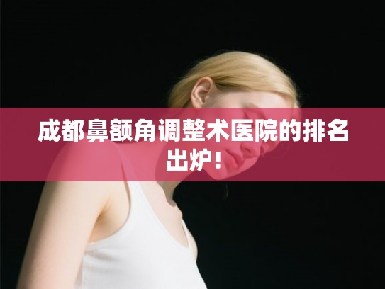 成都鼻额角调整术医院的排名出炉! 成都鼻额角调整术医院的排名出炉!
