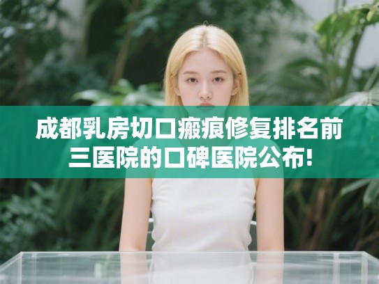 成都乳房切口瘢痕修复排名前三医院的口碑医院公布! 成都乳房切口瘢痕修复排名前三医院的口碑医院公布!