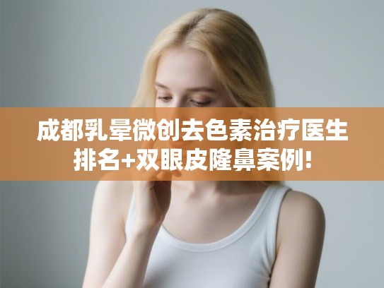 成都乳晕微创去色素治疗医生排名+双眼皮隆鼻案例! 成都乳晕微创去色素治疗医生排名+双眼皮隆鼻案例!