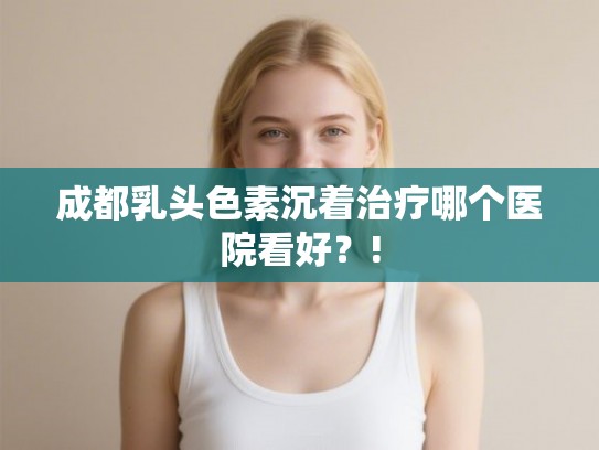 成都乳头色素沉着治疗哪个医院看好?! 成都乳头色素沉着治疗哪个医院看好?!