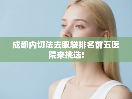 成都内切法去眼袋排名前五医院来挑选!