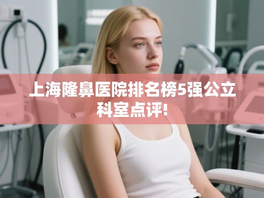 上海隆鼻医院排名榜5强公立科室点评! 上海隆鼻医院排名榜5强公立科室点评!