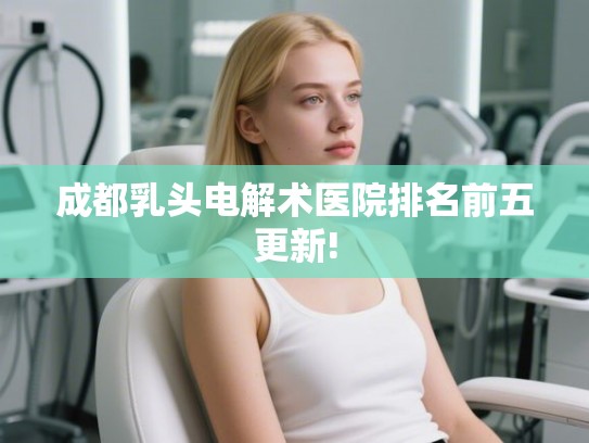 成都乳头电解术医院排名前五更新! 成都乳头电解术医院排名前五更新!